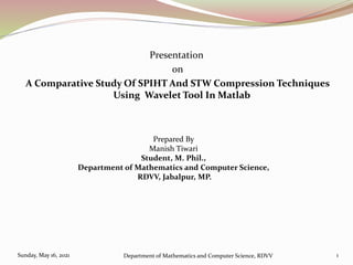 Presentation
on
A Comparative Study Of SPIHT And STW Compression Techniques
Using Wavelet Tool In Matlab
Sunday, May 16, 2021 Department of Mathematics and Computer Science, RDVV 1
Prepared By
Manish Tiwari
Student, M. Phil.,
Department of Mathematics and Computer Science,
RDVV, Jabalpur, MP.
 
