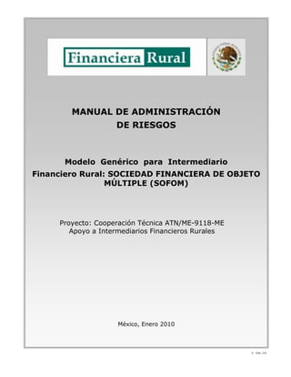 V - Ene. /10
MANUAL DE ADMINISTRACIÓN
DE RIESGOS
Modelo Genérico para Intermediario
Financiero Rural: SOCIEDAD FINANCIERA DE OBJETO
MÚLTIPLE (SOFOM)
Proyecto: Cooperación Técnica ATN/ME-9118-ME
Apoyo a Intermediarios Financieros Rurales
México, Enero 2010
 