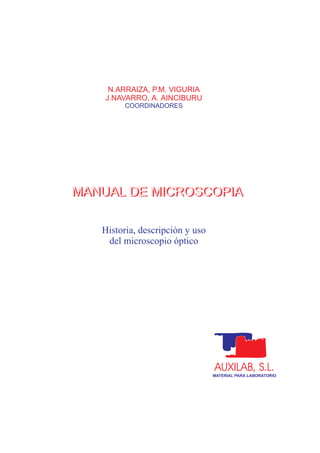 MANUAL DE MICROSCOPIA
AUXILAB, S.L.
MATERIAL PARA LABORATORIO
N.ARRAIZA, P.M. VIGURIA
J.NAVARRO, A. AINCIBURU
COORDINADORES
Historia, descripción y uso
del microscopio óptico
MANUAL DE MICROSCOPIAMANUAL DE MICROSCOPIA
 