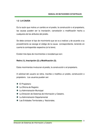 MANUAL DE MUTACIONES CATASTRALES
Dirección de Sistemas de Información y Catastro
10
1.2 LA CAUSA
Es la razón que motiva un cambio en el predio, la construcción o el propietario,
las causas pueden ser la inscripción, cancelación o modificación hecha a
cualquiera de los atributos del predio.
Se debe conocer el tipo de movimiento que se va a realizar y de acuerdo a su
procedimiento se escoge el código de la causa correspondiente, teniendo en
cuenta la contrapartida respectiva (si la tiene).
Existen tres tipos de movimientos o novedad que son:
Retiro (1), Inscripción (2) y Modificación (3).
Estos movimientos involucran el predio, la construcción o el propietario.
A solicitud del usuario se retira, inscribe o modifica un predio, construcción o
propietario. Los usuarios pueden ser:
El Propietario
La Oficina de Registro
La Administración Municipal
La Dirección de Sistemas de Información y Catastro.
La Administración Departamental
Las Entidades Territoriales y Nacionales.
 