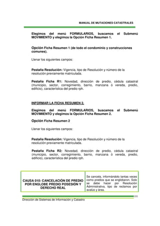 MANUAL DE MUTACIONES CATASTRALES
Dirección de Sistemas de Información y Catastro
101
Elegimos del menú FORMULARIOS, buscamos el Submenú
MOVIMIENTO y elegimos la Opción Ficha Resumen 1.
Opción Ficha Resumen 1 (de todo el condominio y construcciones
comunes).
Llenar los siguientes campos:
Pestaña Resolución: Vigencia, tipo de Resolución y número de la
resolución previamente matriculada.
Pestaña Ficha R1: Novedad, dirección de predio, cédula catastral
(municipio, sector, corregimiento, barrio, manzana ó vereda, predio,
edificio), característica del predio rph.
INFORMAR LA FICHA RESUMEN 2.
Elegimos del menú FORMULARIOS, buscamos el Submenú
MOVIMIENTO y elegimos la Opción Ficha Resumen 2.
Opción Ficha Resumen 2
Llenar los siguientes campos:
Pestaña Resolución: Vigencia, tipo de Resolución y número de la
resolución previamente matriculada.
Pestaña Ficha R2: Novedad, dirección de predio, cédula catastral
(municipio, sector, corregimiento, barrio, manzana ó vereda, predio,
edificio), característica del predio rph.
CAUSA 010: CANCELACIÓN DE PREDIO
POR ENGLOBE PREDIO POSESIÓN Y
DERECHO REAL
Se cancela, informándolo tantas veces
como predios que se englobaron. Solo
se debe hacer por Resolución
Administrativa, tipo de reclamos por
avalúo y área.
 