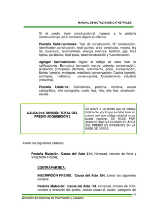 MANUAL DE MUTACIONES CATASTRALES
Dirección de Sistemas de Información y Catastro
103
Si el predio tiene construcción(s) ingresar a la pestaña
construcciones, de lo contrario dejarlo en blanco.
Pestaña Construcciones: Tipo de construcción, N° construcción,
identificador construcción, total puntos, área construida, mejora, ley
56, acueducto, alcantarillado, energía eléctrica, teléfono, gas, fibra
óptica, parabólica, total pisos, edad construcción y %construcción.
Agregar Calificaciones: Digitar el código de cada ítem de
calificaciones: Estructura (armazón, muros, cubierta, conservación),
Acabados principales (fachada, cubrimiento, pisos, conservación),
Baños (tamaño, enchapes, mobiliario, conservación), Cocina (tamaño,
enchapes, mobiliario, conservación), Complemento industrial
(Industria).
Pestaña Linderos: Colindantes, plancha, ventana, escala
cartográfica, año cartografía, vuelo, faja, foto, año foto, ampliación,
escala.
CAUSA 014: DIVISIÓN TOTAL DEL
PREDIO ADQUISICIÓN 2
Se refiere a un predio que se relotea
totalmente, por lo que se debe tener en
cuenta que este código catastral no se
puede reutilizar. SE HACE POR
ADMINISTRATIVA CUANDO EL ÁREA
DEL PREDIO ES DIFERENTE EN LA
BASE DE DATOS.
Llenar los siguientes campos:
Pestaña Mutación: Causa del Acto 014, Novedad, número de ficha y
VIGENCIA FISCAL.
CONTRAPARTIDA:
INSCRIPCIÓN PREDIO. Causa del Acto 154. Llenar los siguientes
campos:
Pestaña Mutación: Causa del Acto 154, Novedad, número de ficha,
nombre o dirección del predio, cédula catastral, sector, categoría del
 
