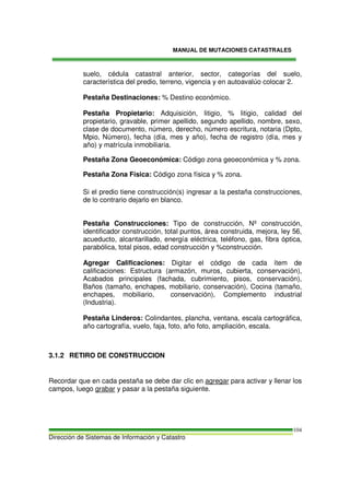 MANUAL DE MUTACIONES CATASTRALES
Dirección de Sistemas de Información y Catastro
104
suelo, cédula catastral anterior, sector, categorías del suelo,
característica del predio, terreno, vigencia y en autoavalúo colocar 2.
Pestaña Destinaciones: % Destino económico.
Pestaña Propietario: Adquisición, litigio, % litigio, calidad del
propietario, gravable, primer apellido, segundo apellido, nombre, sexo,
clase de documento, número, derecho, número escritura, notaria (Dpto,
Mpio, Número), fecha (día, mes y año), fecha de registro (día, mes y
año) y matrícula inmobiliaria.
Pestaña Zona Geoeconómica: Código zona geoeconómica y % zona.
Pestaña Zona Física: Código zona física y % zona.
Si el predio tiene construcción(s) ingresar a la pestaña construcciones,
de lo contrario dejarlo en blanco.
Pestaña Construcciones: Tipo de construcción, Nº construcción,
identificador construcción, total puntos, área construida, mejora, ley 56,
acueducto, alcantarillado, energía eléctrica, teléfono, gas, fibra óptica,
parabólica, total pisos, edad construcción y %construcción.
Agregar Calificaciones: Digitar el código de cada ítem de
calificaciones: Estructura (armazón, muros, cubierta, conservación),
Acabados principales (fachada, cubrimiento, pisos, conservación),
Baños (tamaño, enchapes, mobiliario, conservación), Cocina (tamaño,
enchapes, mobiliario, conservación), Complemento industrial
(Industria).
Pestaña Linderos: Colindantes, plancha, ventana, escala cartográfica,
año cartografía, vuelo, faja, foto, año foto, ampliación, escala.
3.1.2 RETIRO DE CONSTRUCCION
Recordar que en cada pestaña se debe dar clic en agregar para activar y llenar los
campos, luego grabar y pasar a la pestaña siguiente.
 