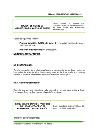 MANUAL DE MUTACIONES CATASTRALES
Dirección de Sistemas de Información y Catastro
105
CAUSA 101: RETIRO DE
CONSTRUCCIÓN QUE YA NO EXISTE
Ocurre cuando se cancela una
construcción porque ha sido demolida,
se debe hacer por Resolución
Administrativa.
Llenar los siguientes campos:
Pestaña Mutación: CAUSA del Acto 101, Novedad, número de ficha y
VIGENCIA FISCAL.
Pestaña Construcciones: Nº construcción.
NO TIENE CONTRAPARTIDA.
3.2 INSCRIPCIONES
Para la inscripción de predios, propietarios o construcciones se debe realizar la
inscripción de acuerdo a los datos consignados en la ficha predial (documento
fuente), si hay error se debe corregir antes de realizar la inscripción.
3.2.1 INSCRIPCIÓN PREDIO
Recordar que en cada pestaña se debe dar click en agregar para activar y llenar
los campos, luego grabar y pasar a la pestaña siguiente.
CAUSA 161: INSCRIPCIÓN PREDIO NO
INCLUIDO EN PROCESO DE
FORMACIÓN O ACTUALIZACIÓN
Ocurre cuando no existe en la base de
datos y no afecta otro predio.
Llenar los siguientes campos:
 