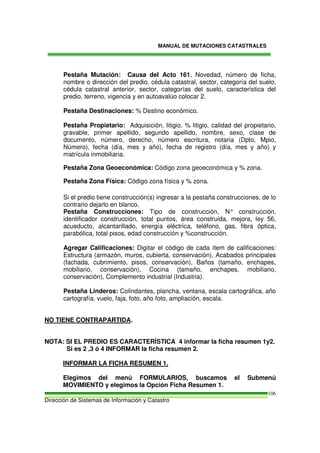 MANUAL DE MUTACIONES CATASTRALES
Dirección de Sistemas de Información y Catastro
106
Pestaña Mutación: Causa del Acto 161, Novedad, número de ficha,
nombre o dirección del predio, cédula catastral, sector, categoría del suelo,
cédula catastral anterior, sector, categorías del suelo, característica del
predio, terreno, vigencia y en autoavalúo colocar 2.
Pestaña Destinaciones: % Destino económico.
Pestaña Propietario: Adquisición, litigio, % litigio, calidad del propietario,
gravable, primer apellido, segundo apellido, nombre, sexo, clase de
documento, número, derecho, número escritura, notaria (Dpto, Mpio,
Número), fecha (día, mes y año), fecha de registro (día, mes y año) y
matrícula inmobiliaria.
Pestaña Zona Geoeconómica: Código zona geoeconómica y % zona.
Pestaña Zona Física: Código zona física y % zona.
Si el predio tiene construcción(s) ingresar a la pestaña construcciones, de lo
contrario dejarlo en blanco.
Pestaña Construcciones: Tipo de construcción, N° construcción,
identificador construcción, total puntos, área construida, mejora, ley 56,
acueducto, alcantarillado, energía eléctrica, teléfono, gas, fibra óptica,
parabólica, total pisos, edad construcción y %construcción.
Agregar Calificaciones: Digitar el código de cada ítem de calificaciones:
Estructura (armazón, muros, cubierta, conservación), Acabados principales
(fachada, cubrimiento, pisos, conservación), Baños (tamaño, enchapes,
mobiliario, conservación), Cocina (tamaño, enchapes, mobiliario,
conservación), Complemento industrial (Industria).
Pestaña Linderos: Colindantes, plancha, ventana, escala cartográfica, año
cartografía, vuelo, faja, foto, año foto, ampliación, escala.
NO TIENE CONTRAPARTIDA.
NOTA: SI EL PREDIO ES CARACTERÍSTICA 4 informar la ficha resumen 1y2.
Si es 2 ,3 ó 4 INFORMAR la ficha resumen 2.
INFORMAR LA FICHA RESUMEN 1.
Elegimos del menú FORMULARIOS, buscamos el Submenú
MOVIMIENTO y elegimos la Opción Ficha Resumen 1.
 