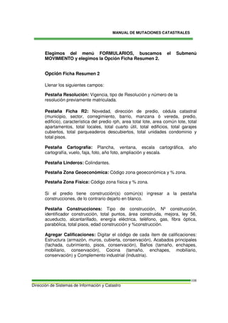 MANUAL DE MUTACIONES CATASTRALES
Dirección de Sistemas de Información y Catastro
108
Elegimos del menú FORMULARIOS, buscamos el Submenú
MOVIMIENTO y elegimos la Opción Ficha Resumen 2.
Opción Ficha Resumen 2
Llenar los siguientes campos:
Pestaña Resolución: Vigencia, tipo de Resolución y número de la
resolución previamente matriculada.
Pestaña Ficha R2: Novedad, dirección de predio, cédula catastral
(municipio, sector, corregimiento, barrio, manzana ó vereda, predio,
edificio), característica del predio rph, area total lote, area común lote, total
apartamentos, total locales, total cuarto útil, total edificios, total garajes
cubiertos, total parqueaderos descubiertos, total unidades condominio y
total pisos.
Pestaña Cartografía: Plancha, ventana, escala cartográfica, año
cartografía, vuelo, faja, foto, año foto, ampliación y escala.
Pestaña Linderos: Colindantes.
Pestaña Zona Geoeconómica: Código zona geoeconómica y % zona.
Pestaña Zona Física: Código zona física y % zona.
Si el predio tiene construcción(s) común(s) ingresar a la pestaña
construcciones, de lo contrario dejarlo en blanco.
Pestaña Construcciones: Tipo de construcción, Nº construcción,
identificador construcción, total puntos, área construida, mejora, ley 56,
acueducto, alcantarillado, energía eléctrica, teléfono, gas, fibra óptica,
parabólica, total pisos, edad construcción y %construcción.
Agregar Calificaciones: Digitar el código de cada ítem de calificaciones:
Estructura (armazón, muros, cubierta, conservación), Acabados principales
(fachada, cubrimiento, pisos, conservación), Baños (tamaño, enchapes,
mobiliario, conservación), Cocina (tamaño, enchapes, mobiliario,
conservación) y Complemento industrial (Industria).
 