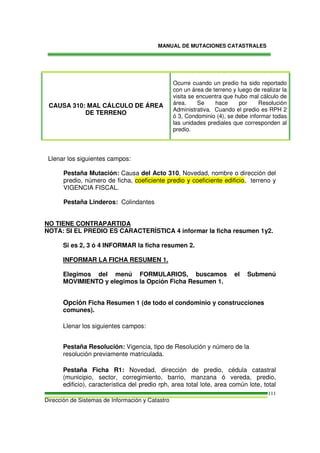 MANUAL DE MUTACIONES CATASTRALES
Dirección de Sistemas de Información y Catastro
111
CAUSA 310: MAL CÁLCULO DE ÁREA
DE TERRENO
Ocurre cuando un predio ha sido reportado
con un área de terreno y luego de realizar la
visita se encuentra que hubo mal cálculo de
área. Se hace por Resolución
Administrativa. Cuando el predio es RPH 2
ó 3, Condominio (4), se debe informar todas
las unidades prediales que corresponden al
predio.
Llenar los siguientes campos:
Pestaña Mutación: Causa del Acto 310, Novedad, nombre o dirección del
predio, número de ficha, coeficiente predio y coeficiente edificio, terreno y
VIGENCIA FISCAL.
Pestaña Linderos: Colindantes
NO TIENE CONTRAPARTIDA
NOTA: SI EL PREDIO ES CARACTERÍSTICA 4 informar la ficha resumen 1y2.
Si es 2, 3 ó 4 INFORMAR la ficha resumen 2.
INFORMAR LA FICHA RESUMEN 1.
Elegimos del menú FORMULARIOS, buscamos el Submenú
MOVIMIENTO y elegimos la Opción Ficha Resumen 1.
Opción Ficha Resumen 1 (de todo el condominio y construcciones
comunes).
Llenar los siguientes campos:
Pestaña Resolución: Vigencia, tipo de Resolución y número de la
resolución previamente matriculada.
Pestaña Ficha R1: Novedad, dirección de predio, cédula catastral
(municipio, sector, corregimiento, barrio, manzana ó vereda, predio,
edificio), característica del predio rph, area total lote, area común lote, total
 