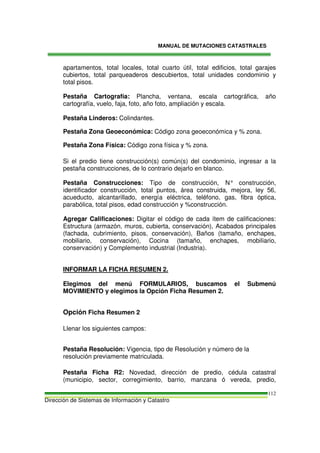 MANUAL DE MUTACIONES CATASTRALES
Dirección de Sistemas de Información y Catastro
112
apartamentos, total locales, total cuarto útil, total edificios, total garajes
cubiertos, total parqueaderos descubiertos, total unidades condominio y
total pisos.
Pestaña Cartografía: Plancha, ventana, escala cartográfica, año
cartografía, vuelo, faja, foto, año foto, ampliación y escala.
Pestaña Linderos: Colindantes.
Pestaña Zona Geoeconómica: Código zona geoeconómica y % zona.
Pestaña Zona Física: Código zona física y % zona.
Si el predio tiene construcción(s) común(s) del condominio, ingresar a la
pestaña construcciones, de lo contrario dejarlo en blanco.
Pestaña Construcciones: Tipo de construcción, N° construcción,
identificador construcción, total puntos, área construida, mejora, ley 56,
acueducto, alcantarillado, energía eléctrica, teléfono, gas, fibra óptica,
parabólica, total pisos, edad construcción y %construcción.
Agregar Calificaciones: Digitar el código de cada ítem de calificaciones:
Estructura (armazón, muros, cubierta, conservación), Acabados principales
(fachada, cubrimiento, pisos, conservación), Baños (tamaño, enchapes,
mobiliario, conservación), Cocina (tamaño, enchapes, mobiliario,
conservación) y Complemento industrial (Industria).
INFORMAR LA FICHA RESUMEN 2.
Elegimos del menú FORMULARIOS, buscamos el Submenú
MOVIMIENTO y elegimos la Opción Ficha Resumen 2.
Opción Ficha Resumen 2
Llenar los siguientes campos:
Pestaña Resolución: Vigencia, tipo de Resolución y número de la
resolución previamente matriculada.
Pestaña Ficha R2: Novedad, dirección de predio, cédula catastral
(municipio, sector, corregimiento, barrio, manzana ó vereda, predio,
 