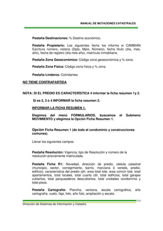 MANUAL DE MUTACIONES CATASTRALES
Dirección de Sistemas de Información y Catastro
114
Pestaña Destinaciones: % Destino económico.
Pestaña Propietario: Los siguientes ítems los informa si CAMBIAN
Escritura número, notaria (Dpto, Mpio, Número), fecha título (día, mes,
año), fecha de registro (día mes año), matrícula inmobiliaria.
Pestaña Zona Geoeconómica: Código zona geoeconómica y % zona.
Pestaña Zona Física: Código zona física y % zona.
Pestaña Linderos: Colindantes
NO TIENE CONTRAPARTIDA
NOTA: SI EL PREDIO ES CARACTERÍSTICA 4 informar la ficha resumen 1y 2.
Si es 2, 3 ó 4 INFORMAR la ficha resumen 2.
INFORMAR LA FICHA RESUMEN 1.
Elegimos del menú FORMULARIOS, buscamos el Submenú
MOVIMIENTO y elegimos la Opción Ficha Resumen 1.
Opción Ficha Resumen 1 (de todo el condominio y construcciones
comunes).
Llenar los siguientes campos:
Pestaña Resolución: Vigencia, tipo de Resolución y número de la
resolución previamente matriculada.
Pestaña Ficha R1: Novedad, dirección de predio, cédula catastral
(municipio, sector, corregimiento, barrio, manzana ó vereda, predio,
edificio), característica del predio rph, area total lote, area común lote, total
apartamentos, total locales, total cuarto útil, total edificios, total garajes
cubiertos, total parqueaderos descubiertos, total unidades condominio y
total pisos.
Pestaña Cartografía: Plancha, ventana, escala cartográfica, año
cartografía, vuelo, faja, foto, año foto, ampliación y escala.
 