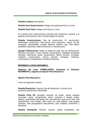 MANUAL DE MUTACIONES CATASTRALES
Dirección de Sistemas de Información y Catastro
115
Pestaña Linderos: Colindantes.
Pestaña Zona Geoeconómica: Código zona geoeconómica y % zona.
Pestaña Zona Física: Código zona física y % zona.
Si el predio tiene construcción(s) común(s) del condominio, ingresar a la
pestaña construcciones, de lo contrario dejarlo en blanco.
Pestaña Construcciones: Tipo de construcción, N° construcción,
identificador construcción, total puntos, área construida, mejora, ley 56,
acueducto, alcantarillado, energía eléctrica, teléfono, gas, fibra óptica,
parabólica, total pisos, edad construcción y %construcción.
Agregar Calificaciones: Digitar el código de cada ítem de calificaciones:
Estructura (armazón, muros, cubierta, conservación), Acabados principales
(fachada, cubrimiento, pisos, conservación), Baños (tamaño, enchapes,
mobiliario, conservación), Cocina (tamaño, enchapes, mobiliario,
conservación) y Complemento industrial (Industria).
INFORMAR LA FICHA RESUMEN 2.
Elegimos del menú FORMULARIOS, buscamos el Submenú
MOVIMIENTO y elegimos la Opción Ficha Resumen 2.
Opción Ficha Resumen 2
Llenar los siguientes campos:
Pestaña Resolución: Vigencia, tipo de Resolución y número de la
resolución previamente matriculada.
Pestaña Ficha R2: Novedad, dirección de predio, cédula catastral
(municipio, sector, corregimiento, barrio, manzana ó vereda, predio,
edificio), característica del predio rph, area total lote, area común lote, total
apartamentos, total locales, total cuarto útil, total edificios, total garajes
cubiertos, total parqueaderos descubiertos, total unidades condominio y
total pisos.
Pestaña Cartografía: Plancha, ventana, escala cartográfica, año
 