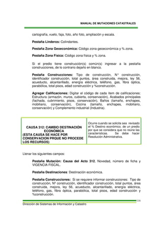 MANUAL DE MUTACIONES CATASTRALES
Dirección de Sistemas de Información y Catastro
116
cartografía, vuelo, faja, foto, año foto, ampliación y escala.
Pestaña Linderos: Colindantes.
Pestaña Zona Geoeconómica: Código zona geoeconómica y % zona.
Pestaña Zona Física: Código zona física y % zona.
Si el predio tiene construcción(s) común(s) ingresar a la pestaña
construcciones, de lo contrario dejarlo en blanco.
Pestaña Construcciones: Tipo de construcción, N° construcción,
identificador construcción, total puntos, área construida, mejora, ley 56,
acueducto, alcantarillado, energía eléctrica, teléfono, gas, fibra óptica,
parabólica, total pisos, edad construcción y %construcción.
Agregar Calificaciones: Digitar el código de cada ítem de calificaciones:
Estructura (armazón, muros, cubierta, conservación), Acabados principales
(fachada, cubrimiento, pisos, conservación), Baños (tamaño, enchapes,
mobiliario, conservación), Cocina (tamaño, enchapes, mobiliario,
conservación) y Complemento industrial (Industria).
CAUSA 312: CAMBIO DESTINACIÓN
ECONÓMICA
(ESTA CAUSA SE HACE POR
CONSERVACION PRQUE NO PROCEDE
LOS RECURSOS)
Ocurre cuando se solicita sea revisado
el % Destino económico. de un predio
por que se considera que no reúne las
características. Se debe hacer
Resolución Administrativa.
Llenar los siguientes campos:
Pestaña Mutación: Causa del Acto 312, Novedad, número de ficha y
VIGENCIA FISCAL.
Pestaña Destinaciones: Destinación económica.
Pestaña Construcciones: Si se requiere informar construcciones: Tipo de
construcción, Nº construcción, identificador construcción, total puntos, área
construida, mejora, ley 56, acueducto, alcantarillado, energía eléctrica,
teléfono, gas, fibra óptica, parabólica, total pisos, edad construcción y
%construcción.
 