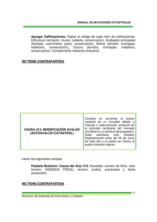 MANUAL DE MUTACIONES CATASTRALES
Dirección de Sistemas de Información y Catastro
117
Agregar Calificaciones: Digitar el código de cada ítem de calificaciones:
Estructura (armazón, muros, cubierta, conservación), Acabados principales
(fachada, cubrimiento, pisos, conservación), Baños (tamaño, enchapes,
mobiliario, conservación), Cocina (tamaño, enchapes, mobiliario,
conservación), Complemento industrial (Industria).
NO TIENE CONTRAPARTIDA
CAUSA 313: MODIFICACIÓN AVALÚO
(AUTOAVALÚO CATASTRAL)
Consiste en aumentar el avalúo
catastral de un inmueble debido a
mejoras o valorizaciones, producto de
la actividad cambiante del mercado
inmobiliario y a solicitud del propietario.
Debe solicitarse ante Catastro
Departamental antes del 30 de Junio
de cada año y no podrá ser inferior al
avalúo catastral vigente.
Llenar los siguientes campos:
Pestaña Mutación: Causa del Acto 313, Novedad, número de ficha, valor
terreno, VIGENCIA FISCAL, terreno, avalúo, autoavalúo y fecha
autoavalúo.
NO TIENE CONTRAPARTIDA
 
