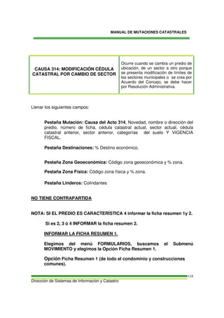 MANUAL DE MUTACIONES CATASTRALES
Dirección de Sistemas de Información y Catastro
118
CAUSA 314: MODIFICACIÓN CÉDULA
CATASTRAL POR CAMBIO DE SECTOR
Ocurre cuando se cambia un predio de
ubicación, de un sector a otro porque
se presenta modificación de límites de
los sectores municipales o se crea por
Acuerdo del Concejo, se debe hacer
por Resolución Administrativa.
Llenar los siguientes campos:
Pestaña Mutación: Causa del Acto 314, Novedad, nombre o dirección del
predio, número de ficha, cédula catastral actual, sector actual, cédula
catastral anterior, sector anterior, categorías del suelo Y VIGENCIA
FISCAL.
Pestaña Destinaciones: % Destino económico.
Pestaña Zona Geoeconómica: Código zona geoeconómica y % zona.
Pestaña Zona Física: Código zona física y % zona.
Pestaña Linderos: Colindantes
NO TIENE CONTRAPARTIDA
NOTA: SI EL PREDIO ES CARACTERÍSTICA 4 informar la ficha resumen 1y 2.
Si es 2, 3 ó 4 INFORMAR la ficha resumen 2.
INFORMAR LA FICHA RESUMEN 1.
Elegimos del menú FORMULARIOS, buscamos el Submenú
MOVIMIENTO y elegimos la Opción Ficha Resumen 1.
Opción Ficha Resumen 1 (de todo el condominio y construcciones
comunes).
 