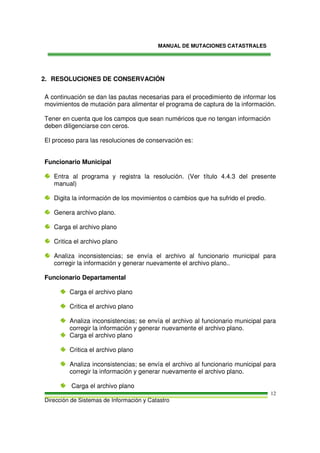 MANUAL DE MUTACIONES CATASTRALES
Dirección de Sistemas de Información y Catastro
12
2. RESOLUCIONES DE CONSERVACIÓN
A continuación se dan las pautas necesarias para el procedimiento de informar los
movimientos de mutación para alimentar el programa de captura de la información.
Tener en cuenta que los campos que sean numéricos que no tengan información
deben diligenciarse con ceros.
El proceso para las resoluciones de conservación es:
Funcionario Municipal
Entra al programa y registra la resolución. (Ver título 4.4.3 del presente
manual)
Digita la información de los movimientos o cambios que ha sufrido el predio.
Genera archivo plano.
Carga el archivo plano
Critica el archivo plano
Analiza inconsistencias; se envía el archivo al funcionario municipal para
corregir la información y generar nuevamente el archivo plano..
Funcionario Departamental
Carga el archivo plano
Critica el archivo plano
Analiza inconsistencias; se envía el archivo al funcionario municipal para
corregir la información y generar nuevamente el archivo plano.
Carga el archivo plano
Critica el archivo plano
Analiza inconsistencias; se envía el archivo al funcionario municipal para
corregir la información y generar nuevamente el archivo plano.
Carga el archivo plano
 