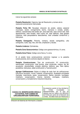 MANUAL DE MUTACIONES CATASTRALES
Dirección de Sistemas de Información y Catastro
120
Llenar los siguientes campos:
Pestaña Resolución: Vigencia, tipo de Resolución y número de la
resolución previamente matriculada.
Pestaña Ficha R2: Novedad, dirección de predio, cédula catastral
(municipio, sector, corregimiento, barrio, manzana ó vereda, predio,
edificio), característica del predio rph, area total lote, area común lote, total
apartamentos, total locales, total cuarto útil, total edificios, total garajes
cubiertos, total parqueaderos descubiertos, total unidades condominio y
total pisos.
Pestaña Cartografía: Plancha, ventana, escala cartográfica, año
cartografía, vuelo, faja, foto, año foto, ampliación y escala.
Pestaña Linderos: Colindantes.
Pestaña Zona Geoeconómica: Código zona geoeconómica y % zona.
Pestaña Zona Física: Código zona física y % zona.
Si el predio tiene construcción(s) común(s) ingresar a la pestaña
construcciones, de lo contrario dejarlo en blanco.
Pestaña Construcciones: Tipo de construcción, N° construcción,
identificador construcción, total puntos, área construida, mejora, ley 56,
acueducto, alcantarillado, energía eléctrica, teléfono, gas, fibra óptica,
parabólica, total pisos, edad construcción y %construcción.
Agregar Calificaciones: Digitar el código de cada ítem de calificaciones:
Estructura (armazón, muros, cubierta, conservación), Acabados principales
(fachada, cubrimiento, pisos, conservación), Baños (tamaño, enchapes,
mobiliario, conservación), Cocina (tamaño, enchapes, mobiliario,
conservación) y Complemento industrial (Industria).
CAUSA 315: MODIFICACIÓN CÉDULA
CATASTRAL POR CAMBIO DE
CIRCUNSCRIPCIÓN TERRITORIAL
Se presenta cuando no hay claridad en
los límites municipales o
departamentales, por lo que se
requiere que se realice una definición
de límites por parte de la Dirección de
Límites. Se debe hacer por Resolución
 
