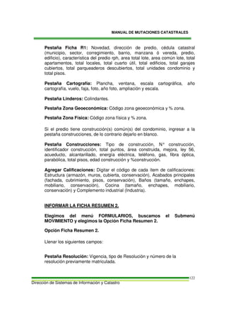 MANUAL DE MUTACIONES CATASTRALES
Dirección de Sistemas de Información y Catastro
122
Pestaña Ficha R1: Novedad, dirección de predio, cédula catastral
(municipio, sector, corregimiento, barrio, manzana ó vereda, predio,
edificio), característica del predio rph, area total lote, area común lote, total
apartamentos, total locales, total cuarto útil, total edificios, total garajes
cubiertos, total parqueaderos descubiertos, total unidades condominio y
total pisos.
Pestaña Cartografía: Plancha, ventana, escala cartográfica, año
cartografía, vuelo, faja, foto, año foto, ampliación y escala.
Pestaña Linderos: Colindantes.
Pestaña Zona Geoeconómica: Código zona geoeconómica y % zona.
Pestaña Zona Física: Código zona física y % zona.
Si el predio tiene construcción(s) común(s) del condominio, ingresar a la
pestaña construcciones, de lo contrario dejarlo en blanco.
Pestaña Construcciones: Tipo de construcción, N° construcción,
identificador construcción, total puntos, área construida, mejora, ley 56,
acueducto, alcantarillado, energía eléctrica, teléfono, gas, fibra óptica,
parabólica, total pisos, edad construcción y %construcción.
Agregar Calificaciones: Digitar el código de cada ítem de calificaciones:
Estructura (armazón, muros, cubierta, conservación), Acabados principales
(fachada, cubrimiento, pisos, conservación), Baños (tamaño, enchapes,
mobiliario, conservación), Cocina (tamaño, enchapes, mobiliario,
conservación) y Complemento industrial (Industria).
INFORMAR LA FICHA RESUMEN 2.
Elegimos del menú FORMULARIOS, buscamos el Submenú
MOVIMIENTO y elegimos la Opción Ficha Resumen 2.
Opción Ficha Resumen 2.
Llenar los siguientes campos:
Pestaña Resolución: Vigencia, tipo de Resolución y número de la
resolución previamente matriculada.
 