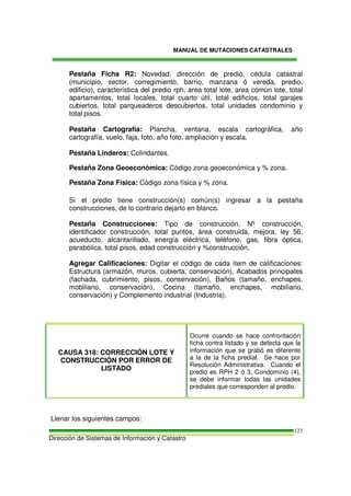 MANUAL DE MUTACIONES CATASTRALES
Dirección de Sistemas de Información y Catastro
123
Pestaña Ficha R2: Novedad, dirección de predio, cédula catastral
(municipio, sector, corregimiento, barrio, manzana ó vereda, predio,
edificio), característica del predio rph, area total lote, area común lote, total
apartamentos, total locales, total cuarto útil, total edificios, total garajes
cubiertos, total parqueaderos descubiertos, total unidades condominio y
total pisos.
Pestaña Cartografía: Plancha, ventana, escala cartográfica, año
cartografía, vuelo, faja, foto, año foto, ampliación y escala.
Pestaña Linderos: Colindantes.
Pestaña Zona Geoeconómica: Código zona geoeconómica y % zona.
Pestaña Zona Física: Código zona física y % zona.
Si el predio tiene construcción(s) común(s) ingresar a la pestaña
construcciones, de lo contrario dejarlo en blanco.
Pestaña Construcciones: Tipo de construcción, Nº construcción,
identificador construcción, total puntos, área construida, mejora, ley 56,
acueducto, alcantarillado, energía eléctrica, teléfono, gas, fibra óptica,
parabólica, total pisos, edad construcción y %construcción.
Agregar Calificaciones: Digitar el código de cada ítem de calificaciones:
Estructura (armazón, muros, cubierta, conservación), Acabados principales
(fachada, cubrimiento, pisos, conservación), Baños (tamaño, enchapes,
mobiliario, conservación), Cocina (tamaño, enchapes, mobiliario,
conservación) y Complemento industrial (Industria).
CAUSA 318: CORRECCIÓN LOTE Y
CONSTRUCCIÓN POR ERROR DE
LISTADO
Ocurre cuando se hace confrontación
ficha contra listado y se detecta que la
información que se grabó es diferente
a la de la ficha predial. Se hace por
Resolución Administrativa. Cuando el
predio es RPH 2 ó 3, Condominio (4),
se debe informar todas las unidades
prediales que corresponden al predio.
Llenar los siguientes campos:
 