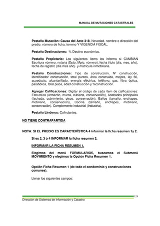 MANUAL DE MUTACIONES CATASTRALES
Dirección de Sistemas de Información y Catastro
124
Pestaña Mutación: Causa del Acto 318, Novedad, nombre o dirección del
predio, número de ficha, terreno Y VIGENCIA FISCAL.
Pestaña Destinaciones: % Destino económico.
Pestaña Propietario: Los siguientes ítems los informa si CAMBIAN
Escritura número, notaria (Dpto, Mpio, número), fecha título (día, mes, año),
fecha de registro (día mes año) y matrícula inmobiliaria.
Pestaña Construcciones: Tipo de construcción, Nº construcción,
identificador construcción, total puntos, área construida, mejora, ley 56,
acueducto, alcantarillado, energía eléctrica, teléfono, gas, fibra óptica,
parabólica, total pisos, edad construcción y %construcción.
Agregar Calificaciones: Digitar el código de cada ítem de calificaciones:
Estructura (armazón, muros, cubierta, conservación), Acabados principales
(fachada, cubrimiento, pisos, conservación), Baños (tamaño, enchapes,
mobiliario, conservación), Cocina (tamaño, enchapes, mobiliario,
conservación), Complemento industrial (Industria).
Pestaña Linderos: Colindantes.
NO TIENE CONTRAPARTIDA
NOTA: SI EL PREDIO ES CARACTERÍSTICA 4 informar la ficha resumen 1y 2.
Si es 2, 3 ó 4 INFORMAR la ficha resumen 2.
INFORMAR LA FICHA RESUMEN 1.
Elegimos del menú FORMULARIOS, buscamos el Submenú
MOVIMIENTO y elegimos la Opción Ficha Resumen 1.
Opción Ficha Resumen 1 (de todo el condominio y construcciones
comunes).
Llenar los siguientes campos:
 