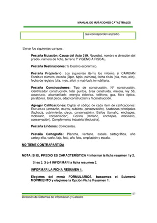 MANUAL DE MUTACIONES CATASTRALES
Dirección de Sistemas de Información y Catastro
127
que corresponden al predio.
Llenar los siguientes campos:
Pestaña Mutación: Causa del Acto 319, Novedad, nombre o dirección del
predio, número de ficha, terreno Y VIGENCIA FISCAL.
Pestaña Destinaciones: % Destino económico.
Pestaña Propietario: Los siguientes ítems los informa si CAMBIAN
Escritura número, notaria (Dpto, Mpio, número), fecha título (día, mes, año),
fecha de registro (día, mes, año) y matrícula inmobiliaria.
Pestaña Construcciones: Tipo de construcción, N° construcción,
identificador construcción, total puntos, área construida, mejora, ley 56,
acueducto, alcantarillado, energía eléctrica, teléfono, gas, fibra óptica,
parabólica, total pisos, edad construcción y %construcción.
Agregar Calificaciones: Digitar el código de cada ítem de calificaciones:
Estructura (armazón, muros, cubierta, conservación), Acabados principales
(fachada, cubrimiento, pisos, conservación), Baños (tamaño, enchapes,
mobiliario, conservación), Cocina (tamaño, enchapes, mobiliario,
conservación), Complemento industrial (Industria).
Pestaña Linderos: Colindantes.
Pestaña Cartografía: Plancha, ventana, escala cartográfica, año
cartografía, vuelo, faja, foto, año foto, ampliación y escala.
NO TIENE CONTRAPARTIDA
NOTA: SI EL PREDIO ES CARACTERÍSTICA 4 informar la ficha resumen 1y 2.
Si es 2, 3 ó 4 INFORMAR la ficha resumen 2.
INFORMAR LA FICHA RESUMEN 1.
Elegimos del menú FORMULARIOS, buscamos el Submenú
MOVIMIENTO y elegimos la Opción Ficha Resumen 1.
 