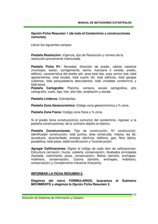 MANUAL DE MUTACIONES CATASTRALES
Dirección de Sistemas de Información y Catastro
128
Opción Ficha Resumen 1 (de todo el Condominio y construcciones
comunes).
Llenar los siguientes campos:
Pestaña Resolución: Vigencia, tipo de Resolución y número de la
resolución previamente matriculada.
Pestaña Ficha R1: Novedad, dirección de predio, cédula catastral
(municipio, sector, corregimiento, barrio, manzana ó vereda, predio,
edificio), característica del predio rph, area total lote, area común lote, total
apartamentos, total locales, total cuarto útil, total edificios, total garajes
cubiertos, total parqueaderos descubiertos, total unidades condominio y
total pisos.
Pestaña Cartografía: Plancha, ventana, escala cartográfica, año
cartografía, vuelo, faja, foto, año foto, ampliación y escala.
Pestaña Linderos: Colindantes.
Pestaña Zona Geoeconómica: Código zona geoeconómica y % zona.
Pestaña Zona Física: Código zona física y % zona.
Si el predio tiene construcción(s) común(s) del condominio, ingresar a la
pestaña construcciones, de lo contrario dejarlo en blanco.
Pestaña Construcciones: Tipo de construcción, N° construcción,
identificador construcción, total puntos, área construida, mejora, ley 56,
acueducto, alcantarillado, energía eléctrica, teléfono, gas, fibra óptica,
parabólica, total pisos, edad construcción y %construcción.
Agregar Calificaciones: Digitar el código de cada ítem de calificaciones:
Estructura (armazón, muros, cubierta, conservación), Acabados principales
(fachada, cubrimiento, pisos, conservación), Baños (tamaño, enchapes,
mobiliario, conservación), Cocina (tamaño, enchapes, mobiliario,
conservación) y Complemento industrial (Industria).
INFORMAR LA FICHA RESUMEN 2.
Elegimos del menú FORMULARIOS, buscamos el Submenú
MOVIMIENTO y elegimos la Opción Ficha Resumen 2.
 