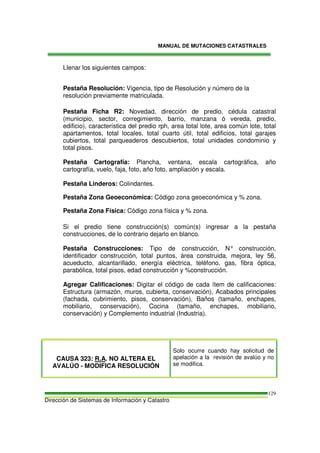 MANUAL DE MUTACIONES CATASTRALES
Dirección de Sistemas de Información y Catastro
129
Llenar los siguientes campos:
Pestaña Resolución: Vigencia, tipo de Resolución y número de la
resolución previamente matriculada.
Pestaña Ficha R2: Novedad, dirección de predio, cédula catastral
(municipio, sector, corregimiento, barrio, manzana ó vereda, predio,
edificio), característica del predio rph, area total lote, area común lote, total
apartamentos, total locales, total cuarto útil, total edificios, total garajes
cubiertos, total parqueaderos descubiertos, total unidades condominio y
total pisos.
Pestaña Cartografía: Plancha, ventana, escala cartográfica, año
cartografía, vuelo, faja, foto, año foto, ampliación y escala.
Pestaña Linderos: Colindantes.
Pestaña Zona Geoeconómica: Código zona geoeconómica y % zona.
Pestaña Zona Física: Código zona física y % zona.
Si el predio tiene construcción(s) común(s) ingresar a la pestaña
construcciones, de lo contrario dejarlo en blanco.
Pestaña Construcciones: Tipo de construcción, N° construcción,
identificador construcción, total puntos, área construida, mejora, ley 56,
acueducto, alcantarillado, energía eléctrica, teléfono, gas, fibra óptica,
parabólica, total pisos, edad construcción y %construcción.
Agregar Calificaciones: Digitar el código de cada ítem de calificaciones:
Estructura (armazón, muros, cubierta, conservación), Acabados principales
(fachada, cubrimiento, pisos, conservación), Baños (tamaño, enchapes,
mobiliario, conservación), Cocina (tamaño, enchapes, mobiliario,
conservación) y Complemento industrial (Industria).
CAUSA 323: R.A. NO ALTERA EL
AVALÚO - MODIFICA RESOLUCIÓN
Solo ocurre cuando hay solicitud de
apelación a la revisión de avalúo y no
se modifica.
 
