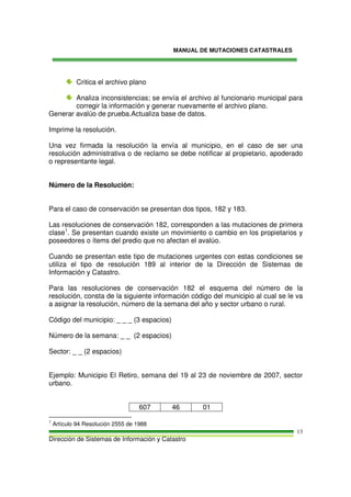 MANUAL DE MUTACIONES CATASTRALES
Dirección de Sistemas de Información y Catastro
13
Critica el archivo plano
Analiza inconsistencias; se envía el archivo al funcionario municipal para
corregir la información y generar nuevamente el archivo plano.
Generar avalúo de prueba.Actualiza base de datos.
Imprime la resolución.
Una vez firmada la resolución la envía al municipio, en el caso de ser una
resolución administrativa o de reclamo se debe notificar al propietario, apoderado
o representante legal.
Número de la Resolución:
Para el caso de conservación se presentan dos tipos, 182 y 183.
Las resoluciones de conservación 182, corresponden a las mutaciones de primera
clase1
. Se presentan cuando existe un movimiento o cambio en los propietarios y
poseedores o ítems del predio que no afectan el avalúo.
Cuando se presentan este tipo de mutaciones urgentes con estas condiciones se
utiliza el tipo de resolución 189 al interior de la Dirección de Sistemas de
Información y Catastro.
Para las resoluciones de conservación 182 el esquema del número de la
resolución, consta de la siguiente información código del municipio al cual se le va
a asignar la resolución, número de la semana del año y sector urbano o rural.
Código del municipio: _ _ _ (3 espacios)
Número de la semana: _ _ (2 espacios)
Sector: _ _ (2 espacios)
Ejemplo: Municipio El Retiro, semana del 19 al 23 de noviembre de 2007, sector
urbano.
607 46 01
1
Artículo 94 Resolución 2555 de 1988
 