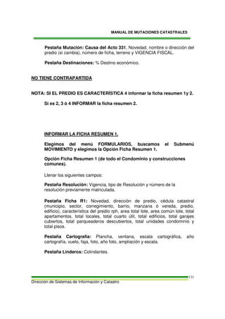 MANUAL DE MUTACIONES CATASTRALES
Dirección de Sistemas de Información y Catastro
131
Pestaña Mutación: Causa del Acto 331, Novedad, nombre o dirección del
predio (si cambia), número de ficha, terreno y VIGENCIA FISCAL.
Pestaña Destinaciones: % Destino económico.
NO TIENE CONTRAPARTIDA
NOTA: SI EL PREDIO ES CARACTERÍSTICA 4 informar la ficha resumen 1y 2.
Si es 2, 3 ó 4 INFORMAR la ficha resumen 2.
INFORMAR LA FICHA RESUMEN 1.
Elegimos del menú FORMULARIOS, buscamos el Submenú
MOVIMIENTO y elegimos la Opción Ficha Resumen 1.
Opción Ficha Resumen 1 (de todo el Condominio y construcciones
comunes).
Llenar los siguientes campos:
Pestaña Resolución: Vigencia, tipo de Resolución y número de la
resolución previamente matriculada.
Pestaña Ficha R1: Novedad, dirección de predio, cédula catastral
(municipio, sector, corregimiento, barrio, manzana ó vereda, predio,
edificio), característica del predio rph, area total lote, area común lote, total
apartamentos, total locales, total cuarto útil, total edificios, total garajes
cubiertos, total parqueaderos descubiertos, total unidades condominio y
total pisos.
Pestaña Cartografía: Plancha, ventana, escala cartográfica, año
cartografía, vuelo, faja, foto, año foto, ampliación y escala.
Pestaña Linderos: Colindantes.
 