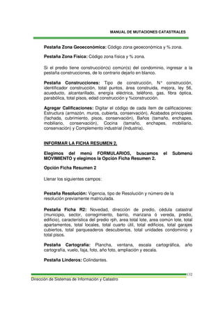 MANUAL DE MUTACIONES CATASTRALES
Dirección de Sistemas de Información y Catastro
132
Pestaña Zona Geoeconómica: Código zona geoeconómica y % zona.
Pestaña Zona Física: Código zona física y % zona.
Si el predio tiene construcción(s) común(s) del condominio, ingresar a la
pestaña construcciones, de lo contrario dejarlo en blanco.
Pestaña Construcciones: Tipo de construcción, N° construcción,
identificador construcción, total puntos, área construida, mejora, ley 56,
acueducto, alcantarillado, energía eléctrica, teléfono, gas, fibra óptica,
parabólica, total pisos, edad construcción y %construcción.
Agregar Calificaciones: Digitar el código de cada ítem de calificaciones:
Estructura (armazón, muros, cubierta, conservación), Acabados principales
(fachada, cubrimiento, pisos, conservación), Baños (tamaño, enchapes,
mobiliario, conservación), Cocina (tamaño, enchapes, mobiliario,
conservación) y Complemento industrial (Industria).
INFORMAR LA FICHA RESUMEN 2.
Elegimos del menú FORMULARIOS, buscamos el Submenú
MOVIMIENTO y elegimos la Opción Ficha Resumen 2.
Opción Ficha Resumen 2
Llenar los siguientes campos:
Pestaña Resolución: Vigencia, tipo de Resolución y número de la
resolución previamente matriculada.
Pestaña Ficha R2: Novedad, dirección de predio, cédula catastral
(municipio, sector, corregimiento, barrio, manzana ó vereda, predio,
edificio), característica del predio rph, area total lote, area común lote, total
apartamentos, total locales, total cuarto útil, total edificios, total garajes
cubiertos, total parqueaderos descubiertos, total unidades condominio y
total pisos.
Pestaña Cartografía: Plancha, ventana, escala cartográfica, año
cartografía, vuelo, faja, foto, año foto, ampliación y escala.
Pestaña Linderos: Colindantes.
 