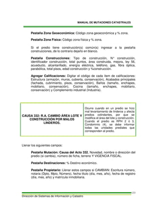 MANUAL DE MUTACIONES CATASTRALES
Dirección de Sistemas de Información y Catastro
133
Pestaña Zona Geoeconómica: Código zona geoeconómica y % zona.
Pestaña Zona Física: Código zona física y % zona.
Si el predio tiene construcción(s) común(s) ingresar a la pestaña
construcciones, de lo contrario dejarlo en blanco.
Pestaña Construcciones: Tipo de construcción, N° construcción,
identificador construcción, total puntos, área construida, mejora, ley 56,
acueducto, alcantarillado, energía eléctrica, teléfono, gas, fibra óptica,
parabólica, total pisos, edad construcción y %construcción.
Agregar Calificaciones: Digitar el código de cada ítem de calificaciones:
Estructura (armazón, muros, cubierta, conservación), Acabados principales
(fachada, cubrimiento, pisos, conservación), Baños (tamaño, enchapes,
mobiliario, conservación), Cocina (tamaño, enchapes, mobiliario,
conservación) y Complemento industrial (Industria).
CAUSA 332: R.A. CAMBIO ÁREA LOTE Y
CONSTRUCCIÓN POR MALOS
LINDEROS.
Ocurre cuando en un predio se hizo
mal levantamiento de linderos y afecta
predios colindantes, por que se
modifica el área del lote y construcción.
Cuando el predio es RPH 2 ó 3,
Condominio (4), se debe informar
todas las unidades prediales que
corresponden al predio.
Llenar los siguientes campos:
Pestaña Mutación: Causa del Acto 332, Novedad, nombre o dirección del
predio (si cambia), número de ficha, terreno Y VIGENCIA FISCAL.
Pestaña Destinaciones: % Destino económico.
Pestaña Propietario: Llenar estos campos si CAMBIAN: Escritura número,
notaria (Dpto, Mpio, Número), fecha titulo (día, mes, año), fecha de registro
(día, mes, año) y matrícula inmobiliaria.
 