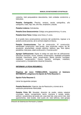 MANUAL DE MUTACIONES CATASTRALES
Dirección de Sistemas de Información y Catastro
135
cubiertos, total parqueaderos descubiertos, total unidades condominio y
total pisos.
Pestaña Cartografía: Plancha, ventana, escala cartográfica, año
cartografía, vuelo, faja, foto, año foto, ampliación y escala.
Pestaña Linderos: Colindantes.
Pestaña Zona Geoeconómica: Código zona geoeconómica y % zona.
Pestaña Zona Física: Código zona física y % zona.
Si el predio tiene construcción(s) común(s) del condominio, ingresar a la
pestaña construcciones, de lo contrario dejarlo en blanco.
Pestaña Construcciones: Tipo de construcción, N° construcción,
identificador construcción, total puntos, área construida, mejora, ley 56,
acueducto, alcantarillado, energía eléctrica, teléfono, gas, fibra óptica,
parabólica, total pisos, edad construcción y %construcción.
Agregar Calificaciones: Digitar el código de cada ítem de calificaciones:
Estructura (armazón, muros, cubierta, conservación), Acabados principales
(fachada, cubrimiento, pisos, conservación), Baños (tamaño, enchapes,
mobiliario, conservación), Cocina (tamaño, enchapes, mobiliario,
conservación) y Complemento industrial (Industria).
INFORMAR LA FICHA RESUMEN 2.
Elegimos del menú FORMULARIOS, buscamos el Submenú
MOVIMIENTO y elegimos el la Opción de Ficha Resumen 2.
Opción Ficha Resumen 2.
Llenar los siguientes campos:
Pestaña Resolución: Vigencia, tipo de Resolución y número de la
resolución previamente matriculada.
Pestaña Ficha R2: Novedad, dirección de predio, cédula catastral
(municipio, sector, corregimiento, barrio, manzana ó vereda, predio,
edificio), característica del predio rph, area total lote, area común lote, total
apartamentos, total locales, total cuarto útil, total edificios, total garajes
 