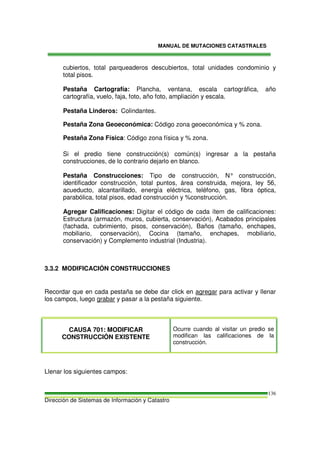 MANUAL DE MUTACIONES CATASTRALES
Dirección de Sistemas de Información y Catastro
136
cubiertos, total parqueaderos descubiertos, total unidades condominio y
total pisos.
Pestaña Cartografía: Plancha, ventana, escala cartográfica, año
cartografía, vuelo, faja, foto, año foto, ampliación y escala.
Pestaña Linderos: Colindantes.
Pestaña Zona Geoeconómica: Código zona geoeconómica y % zona.
Pestaña Zona Física: Código zona física y % zona.
Si el predio tiene construcción(s) común(s) ingresar a la pestaña
construcciones, de lo contrario dejarlo en blanco.
Pestaña Construcciones: Tipo de construcción, N° construcción,
identificador construcción, total puntos, área construida, mejora, ley 56,
acueducto, alcantarillado, energía eléctrica, teléfono, gas, fibra óptica,
parabólica, total pisos, edad construcción y %construcción.
Agregar Calificaciones: Digitar el código de cada ítem de calificaciones:
Estructura (armazón, muros, cubierta, conservación), Acabados principales
(fachada, cubrimiento, pisos, conservación), Baños (tamaño, enchapes,
mobiliario, conservación), Cocina (tamaño, enchapes, mobiliario,
conservación) y Complemento industrial (Industria).
3.3.2 MODIFICACIÓN CONSTRUCCIONES
Recordar que en cada pestaña se debe dar click en agregar para activar y llenar
los campos, luego grabar y pasar a la pestaña siguiente.
CAUSA 701: MODIFICAR
CONSTRUCCIÓN EXISTENTE
Ocurre cuando al visitar un predio se
modifican las calificaciones de la
construcción.
Llenar los siguientes campos:
 
