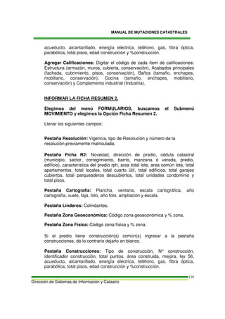 MANUAL DE MUTACIONES CATASTRALES
Dirección de Sistemas de Información y Catastro
139
acueducto, alcantarillado, energía eléctrica, teléfono, gas, fibra óptica,
parabólica, total pisos, edad construcción y %construcción.
Agregar Calificaciones: Digitar el código de cada ítem de calificaciones:
Estructura (armazón, muros, cubierta, conservación), Acabados principales
(fachada, cubrimiento, pisos, conservación), Baños (tamaño, enchapes,
mobiliario, conservación), Cocina (tamaño, enchapes, mobiliario,
conservación) y Complemento industrial (Industria).
INFORMAR LA FICHA RESUMEN 2.
Elegimos del menú FORMULARIOS, buscamos el Submenú
MOVIMIENTO y elegimos la Opción Ficha Resumen 2.
Llenar los siguientes campos:
Pestaña Resolución: Vigencia, tipo de Resolución y número de la
resolución previamente matriculada.
Pestaña Ficha R2: Novedad, dirección de predio, cédula catastral
(municipio, sector, corregimiento, barrio, manzana ó vereda, predio,
edificio), característica del predio rph, area total lote, area común lote, total
apartamentos, total locales, total cuarto útil, total edificios, total garajes
cubiertos, total parqueaderos descubiertos, total unidades condominio y
total pisos.
Pestaña Cartografía: Plancha, ventana, escala cartográfica, año
cartografía, vuelo, faja, foto, año foto, ampliación y escala.
Pestaña Linderos: Colindantes.
Pestaña Zona Geoeconómica: Código zona geoeconómica y % zona.
Pestaña Zona Física: Código zona física y % zona.
Si el predio tiene construcción(s) común(s) ingresar a la pestaña
construcciones, de lo contrario dejarlo en blanco.
Pestaña Construcciones: Tipo de construcción, N° construcción,
identificador construcción, total puntos, área construida, mejora, ley 56,
acueducto, alcantarillado, energía eléctrica, teléfono, gas, fibra óptica,
parabólica, total pisos, edad construcción y %construcción.
 