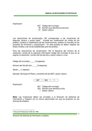 MANUAL DE MUTACIONES CATASTRALES
Dirección de Sistemas de Información y Catastro
14
Explicación:
607 Código del municipio
46 Número que identifica la semana
01 Sector urbano.
Las resoluciones de conservación 183 corresponden a las mutaciones de
segunda, tercera y quinta clase2
. Sucede por modificación de límites de los
predios, cambios o modificación de las construcciones, predios no incluidos en los
procesos de formación y actualización. En este proceso se deben respetar las
áreas iniciales y las zonas establecidas para los predios.
Para las resoluciones de conservación 183 el esquema del número de la
resolución, consta de la siguiente información código del municipio al que se va
asignar la resolución, número del día del año y sector urbano o rural.
Código del municipio: _ _ _ (3 espacios)
Número del día del año: _ _ _ (3 espacios)
Sector: _ (1 espacio)
Ejemplo: Municipio El Retiro, noviembre 20 de 2007, sector urbano.
607 324 1
Explicación:
607 Código del municipio
324 Número que identifica el día
1 Sector urbano.
Nota: Las mutaciones deben ser enviadas a la Dirección de Sistemas de
Información y Catastro con la misma oportunidad con que se producen en las
oficinas de Catastro.
2
Artículo 94 Resolución 2555 de 1988
 