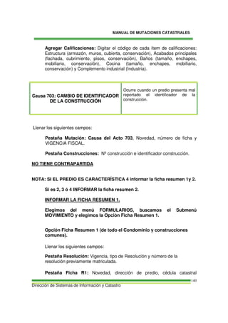 MANUAL DE MUTACIONES CATASTRALES
Dirección de Sistemas de Información y Catastro
140
Agregar Calificaciones: Digitar el código de cada ítem de calificaciones:
Estructura (armazón, muros, cubierta, conservación), Acabados principales
(fachada, cubrimiento, pisos, conservación), Baños (tamaño, enchapes,
mobiliario, conservación), Cocina (tamaño, enchapes, mobiliario,
conservación) y Complemento industrial (Industria).
Causa 703: CAMBIO DE IDENTIFICADOR
DE LA CONSTRUCCIÓN
Ocurre cuando un predio presenta mal
reportado el identificador de la
construcción.
Llenar los siguientes campos:
Pestaña Mutación: Causa del Acto 703, Novedad, número de ficha y
VIGENCIA FISCAL.
Pestaña Construcciones: Nº construcción e identificador construcción.
NO TIENE CONTRAPARTIDA
NOTA: SI EL PREDIO ES CARACTERÍSTICA 4 informar la ficha resumen 1y 2.
Si es 2, 3 ó 4 INFORMAR la ficha resumen 2.
INFORMAR LA FICHA RESUMEN 1.
Elegimos del menú FORMULARIOS, buscamos el Submenú
MOVIMIENTO y elegimos la Opción Ficha Resumen 1.
Opción Ficha Resumen 1 (de todo el Condominio y construcciones
comunes).
Llenar los siguientes campos:
Pestaña Resolución: Vigencia, tipo de Resolución y número de la
resolución previamente matriculada.
Pestaña Ficha R1: Novedad, dirección de predio, cédula catastral
 