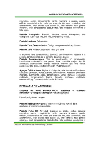 MANUAL DE MUTACIONES CATASTRALES
Dirección de Sistemas de Información y Catastro
141
(municipio, sector, corregimiento, barrio, manzana ó vereda, predio,
edificio), característica del predio rph, area total lote, area común lote, total
apartamentos, total locales, total cuarto útil, total edificios, total garajes
cubiertos, total parqueaderos descubiertos, total unidades condominio y
total pisos.
Pestaña Cartografía: Plancha, ventana, escala cartográfica, año
cartografía, vuelo, faja, foto, año foto, ampliación y escala.
Pestaña Linderos: Colindantes.
Pestaña Zona Geoeconómica: Código zona geoeconómica y % zona.
Pestaña Zona Física: Código zona física y % zona.
Si el predio tiene construcción(s) común(s) del condominio, ingresar a la
pestaña construcciones, de lo contrario dejarlo en blanco.
Pestaña Construcciones: Tipo de construcción, N° construcción,
identificador construcción, total puntos, área construida, mejora, ley 56,
acueducto, alcantarillado, energía eléctrica, teléfono, gas, fibra óptica,
parabólica, total pisos, edad construcción y %construcción.
Agregar Calificaciones: Digitar el código de cada ítem de calificaciones:
Estructura (armazón, muros, cubierta, conservación), Acabados principales
(fachada, cubrimiento, pisos, conservación), Baños (tamaño, enchapes,
mobiliario, conservación), Cocina (tamaño, enchapes, mobiliario,
conservación) y Complemento industrial (Industria).
INFORMAR LA FICHA RESUMEN 2.
Elegimos del menú FORMULARIOS, buscamos el Submenú
MOVIMIENTO y elegimos la Opción Ficha Resumen 2.
Llenar los siguientes campos:
Pestaña Resolución: Vigencia, tipo de Resolución y número de la
resolución previamente matriculada.
Pestaña Ficha R2: Novedad, dirección de predio, cédula catastral
(municipio, sector, corregimiento, barrio, manzana ó vereda, predio,
edificio), característica del predio rph, area total lote, area común lote, total
apartamentos, total locales, total cuarto útil, total edificios, total garajes
cubiertos, total parqueaderos descubiertos, total unidades condominio y
 