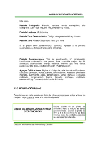 MANUAL DE MUTACIONES CATASTRALES
Dirección de Sistemas de Información y Catastro
142
total pisos.
Pestaña Cartografía: Plancha, ventana, escala cartográfica, año
cartografía, vuelo, faja, foto, año foto, ampliación y escala.
Pestaña Linderos: Colindantes.
Pestaña Zona Geoeconómica: Código zona geoeconómica y % zona.
Pestaña Zona Física: Código zona física y % zona.
Si el predio tiene construcción(s) común(s) ingresar a la pestaña
construcciones, de lo contrario dejarlo en blanco.
Pestaña Construcciones: Tipo de construcción, N° construcción,
identificador construcción, total puntos, área construida, mejora, ley 56,
acueducto, alcantarillado, energía eléctrica, teléfono, gas, fibra óptica,
parabólica, total pisos, edad construcción y %construcción.
Agregar Calificaciones: Digitar el código de cada ítem de calificaciones:
Estructura (armazón, muros, cubierta, conservación), Acabados principales
(fachada, cubrimiento, pisos, conservación), Baños (tamaño, enchapes,
mobiliario, conservación), Cocina (tamaño, enchapes, mobiliario,
conservación) y Complemento industrial (Industria).
3.3.3 MODIFICACIÓN ZONAS
Recordar que en cada pestaña se debe dar clic en agregar para activar y llenar los
campos, luego grabar y pasar a la pestaña siguiente.
CAUSA 801: MODIFICACIÓN DE ZONAS
GEOECONOMICAS
Ocurre cuando en un predio se
encuentra mala la lectura de zonas
geoeconómicas. Cuando el predio es
RPH 2 ó 3, Condominio (4), se debe
informar todas las unidades prediales
que corresponden al predio.
 