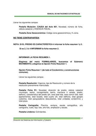 MANUAL DE MUTACIONES CATASTRALES
Dirección de Sistemas de Información y Catastro
143
Llenar los siguientes campos:
Pestaña Mutación: CAUSA del Acto 801, Novedad, número de ficha,
cédula catastral y VIGENCIA FISCAL.
Pestaña Zona Geoeconómica: Código zona geoeconómica y % zona.
NO TIENE CONTRAPARTIDA
NOTA: SI EL PREDIO ES CARACTERÍSTICA 4 informar la ficha resumen 1y 2.
Si es 2, 3 ó 4 INFORMAR la ficha resumen 2.
INFORMAR LA FICHA RESUMEN 1.
Elegimos del menú FORMULARIOS, buscamos el Submenú
MOVIMIENTO y elegimos la Opción Ficha Resumen 1.
Opción Ficha Resumen 1 (de todo el Condominio y construcciones
comunes).
Llenar los siguientes campos:
Pestaña Resolución: Vigencia, tipo de Resolución y número de la
resolución previamente matriculada.
Pestaña Ficha R1: Novedad, dirección de predio, cédula catastral
(municipio, sector, corregimiento, barrio, manzana ó vereda, predio,
edificio), característica del predio rph, area total lote, area común lote, total
apartamentos, total locales, total cuarto útil, total edificios, total garajes
cubiertos, total parqueaderos descubiertos, total unidades condominio y
total pisos.
Pestaña Cartografía: Plancha, ventana, escala cartográfica, año
cartografía, vuelo, faja, foto, año foto, ampliación y escala.
Pestaña Linderos: Colindantes.
 