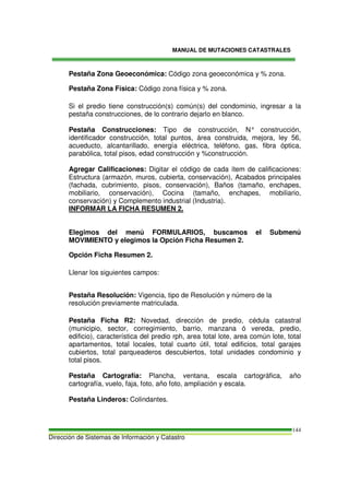 MANUAL DE MUTACIONES CATASTRALES
Dirección de Sistemas de Información y Catastro
144
Pestaña Zona Geoeconómica: Código zona geoeconómica y % zona.
Pestaña Zona Física: Código zona física y % zona.
Si el predio tiene construcción(s) común(s) del condominio, ingresar a la
pestaña construcciones, de lo contrario dejarlo en blanco.
Pestaña Construcciones: Tipo de construcción, N° construcción,
identificador construcción, total puntos, área construida, mejora, ley 56,
acueducto, alcantarillado, energía eléctrica, teléfono, gas, fibra óptica,
parabólica, total pisos, edad construcción y %construcción.
Agregar Calificaciones: Digitar el código de cada ítem de calificaciones:
Estructura (armazón, muros, cubierta, conservación), Acabados principales
(fachada, cubrimiento, pisos, conservación), Baños (tamaño, enchapes,
mobiliario, conservación), Cocina (tamaño, enchapes, mobiliario,
conservación) y Complemento industrial (Industria).
INFORMAR LA FICHA RESUMEN 2.
Elegimos del menú FORMULARIOS, buscamos el Submenú
MOVIMIENTO y elegimos la Opción Ficha Resumen 2.
Opción Ficha Resumen 2.
Llenar los siguientes campos:
Pestaña Resolución: Vigencia, tipo de Resolución y número de la
resolución previamente matriculada.
Pestaña Ficha R2: Novedad, dirección de predio, cédula catastral
(municipio, sector, corregimiento, barrio, manzana ó vereda, predio,
edificio), característica del predio rph, area total lote, area común lote, total
apartamentos, total locales, total cuarto útil, total edificios, total garajes
cubiertos, total parqueaderos descubiertos, total unidades condominio y
total pisos.
Pestaña Cartografía: Plancha, ventana, escala cartográfica, año
cartografía, vuelo, faja, foto, año foto, ampliación y escala.
Pestaña Linderos: Colindantes.
 