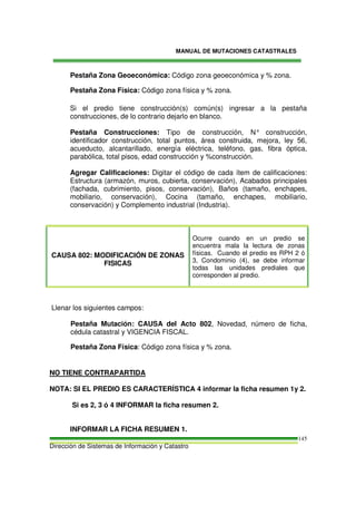MANUAL DE MUTACIONES CATASTRALES
Dirección de Sistemas de Información y Catastro
145
Pestaña Zona Geoeconómica: Código zona geoeconómica y % zona.
Pestaña Zona Física: Código zona física y % zona.
Si el predio tiene construcción(s) común(s) ingresar a la pestaña
construcciones, de lo contrario dejarlo en blanco.
Pestaña Construcciones: Tipo de construcción, N° construcción,
identificador construcción, total puntos, área construida, mejora, ley 56,
acueducto, alcantarillado, energía eléctrica, teléfono, gas, fibra óptica,
parabólica, total pisos, edad construcción y %construcción.
Agregar Calificaciones: Digitar el código de cada ítem de calificaciones:
Estructura (armazón, muros, cubierta, conservación), Acabados principales
(fachada, cubrimiento, pisos, conservación), Baños (tamaño, enchapes,
mobiliario, conservación), Cocina (tamaño, enchapes, mobiliario,
conservación) y Complemento industrial (Industria).
CAUSA 802: MODIFICACIÓN DE ZONAS
FISICAS
Ocurre cuando en un predio se
encuentra mala la lectura de zonas
físicas. Cuando el predio es RPH 2 ó
3, Condominio (4), se debe informar
todas las unidades prediales que
corresponden al predio.
Llenar los siguientes campos:
Pestaña Mutación: CAUSA del Acto 802, Novedad, número de ficha,
cédula catastral y VIGENCIA FISCAL.
Pestaña Zona Física: Código zona física y % zona.
NO TIENE CONTRAPARTIDA
NOTA: SI EL PREDIO ES CARACTERÍSTICA 4 informar la ficha resumen 1y 2.
Si es 2, 3 ó 4 INFORMAR la ficha resumen 2.
INFORMAR LA FICHA RESUMEN 1.
 