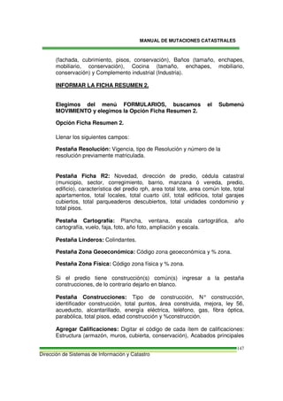 MANUAL DE MUTACIONES CATASTRALES
Dirección de Sistemas de Información y Catastro
147
(fachada, cubrimiento, pisos, conservación), Baños (tamaño, enchapes,
mobiliario, conservación), Cocina (tamaño, enchapes, mobiliario,
conservación) y Complemento industrial (Industria).
INFORMAR LA FICHA RESUMEN 2.
Elegimos del menú FORMULARIOS, buscamos el Submenú
MOVIMIENTO y elegimos la Opción Ficha Resumen 2.
Opción Ficha Resumen 2.
Llenar los siguientes campos:
Pestaña Resolución: Vigencia, tipo de Resolución y número de la
resolución previamente matriculada.
Pestaña Ficha R2: Novedad, dirección de predio, cédula catastral
(municipio, sector, corregimiento, barrio, manzana ó vereda, predio,
edificio), característica del predio rph, area total lote, area común lote, total
apartamentos, total locales, total cuarto útil, total edificios, total garajes
cubiertos, total parqueaderos descubiertos, total unidades condominio y
total pisos.
Pestaña Cartografía: Plancha, ventana, escala cartográfica, año
cartografía, vuelo, faja, foto, año foto, ampliación y escala.
Pestaña Linderos: Colindantes.
Pestaña Zona Geoeconómica: Código zona geoeconómica y % zona.
Pestaña Zona Física: Código zona física y % zona.
Si el predio tiene construcción(s) común(s) ingresar a la pestaña
construcciones, de lo contrario dejarlo en blanco.
Pestaña Construcciones: Tipo de construcción, N° construcción,
identificador construcción, total puntos, área construida, mejora, ley 56,
acueducto, alcantarillado, energía eléctrica, teléfono, gas, fibra óptica,
parabólica, total pisos, edad construcción y %construcción.
Agregar Calificaciones: Digitar el código de cada ítem de calificaciones:
Estructura (armazón, muros, cubierta, conservación), Acabados principales
 