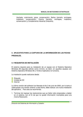 MANUAL DE MUTACIONES CATASTRALES
Dirección de Sistemas de Información y Catastro
148
(fachada, cubrimiento, pisos, conservación), Baños (tamaño, enchapes,
mobiliario, conservación), Cocina (tamaño, enchapes, mobiliario,
conservación) y Complemento industrial (Industria).
4. APLICATIVO PARA LA CAPTURA DE LA INFORMACIÓN DE LAS FICHAS
PREDIALES.
4.1 REQUISITOS DE INSTALACIÓN
El sistema requiere para su instalación de un equipo con el Sistema Operativo
Windows 98 segunda edición como mínimo, es decir, en aquellos equipos con
Sistema Operativo Windows 95 a 16 bits el aplicativo no funciona.
La instalación puede realizarse desde:
Disquete
Unidad de CD
Internet
La última versión del software fue liberada el día 3 de junio de 2005, por lo tanto si
usted posee una versión anterior a esta fecha, debe realizar una nueva instalación
del aplicativo. Para esto se recomienda:
1. Terminar de ingresar las resoluciones que ya hallan sido empezadas a digitar
en el sistema, con el fin de que no quede información incompleta para una
misma Resolución.
 