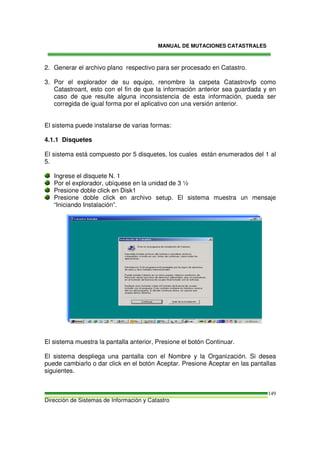 MANUAL DE MUTACIONES CATASTRALES
Dirección de Sistemas de Información y Catastro
149
2. Generar el archivo plano respectivo para ser procesado en Catastro.
3. Por el explorador de su equipo, renombre la carpeta Catastrovfp como
Catastroant, esto con el fin de que la información anterior sea guardada y en
caso de que resulte alguna inconsistencia de esta información, pueda ser
corregida de igual forma por el aplicativo con una versión anterior.
El sistema puede instalarse de varias formas:
4.1.1 Disquetes
El sistema está compuesto por 5 disquetes, los cuales están enumerados del 1 al
5.
Ingrese el disquete N. 1
Por el explorador, ubíquese en la unidad de 3 ½
Presione doble click en Disk1
Presione doble click en archivo setup. El sistema muestra un mensaje
“Iniciando Instalación”.
El sistema muestra la pantalla anterior, Presione el botón Continuar.
El sistema despliega una pantalla con el Nombre y la Organización. Si desea
puede cambiarlo o dar click en el botón Aceptar. Presione Aceptar en las pantallas
siguientes.
 