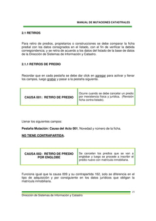 MANUAL DE MUTACIONES CATASTRALES
Dirección de Sistemas de Información y Catastro
15
2.1 RETIROS
Para retiro de predios, propietarios o construcciones se debe comparar la ficha
predial con los datos consignados en el listado, con el fin de verificar la debida
correspondencia; y se retira de acuerdo a los datos del listado de la base de datos
de la Dirección de Sistemas de Información y Catastro.
2.1.1 RETIROS DE PREDIO
Recordar que en cada pestaña se debe dar click en agregar para activar y llenar
los campos, luego grabar y pasar a la pestaña siguiente.
CAUSA 001: RETIRO DE PREDIO
Ocurre cuando se debe cancelar un predio
por inexistencia física y jurídica. (Revisión
ficha contra listado).
Llenar los siguientes campos:
Pestaña Mutación: Causa del Acto 001, Novedad y número de la ficha.
NO TIENE CONTRAPARTIDA.
CAUSA 002: RETIRO DE PREDIO
POR ENGLOBE
Se cancelan los predios que se van a
englobar y luego se procede a inscribir el
predio nuevo con matrícula inmobiliaria.
Funciona igual que la causa 009 y su contrapartida 162, solo se diferencia en el
tipo de adquisición y por consiguiente en los datos jurídicos que obligan la
matrícula inmobiliaria.
 