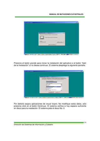 MANUAL DE MUTACIONES CATASTRALES
Dirección de Sistemas de Información y Catastro
150
Presione el botón grande para iniciar la instalación del aplicativo o el botón “Salir
de la Instalación” si no desea continuar. El sistema despliega la siguiente pantalla:
Por defecto asigna aplicaciones de visual foxpro. No modifique estos datos, solo
presione click en el botón Continuar. El sistema verifica si hay espacio suficiente
en disco para la instalación. El sistema pide el disco No. 2.
 