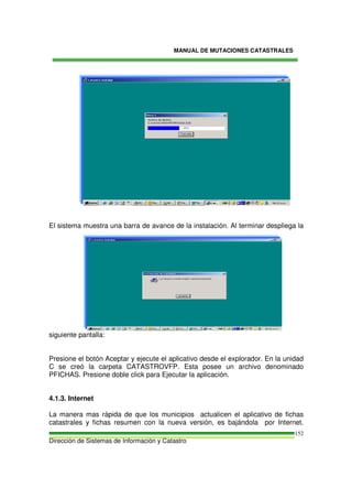MANUAL DE MUTACIONES CATASTRALES
Dirección de Sistemas de Información y Catastro
152
El sistema muestra una barra de avance de la instalación. Al terminar despliega la
siguiente pantalla:
Presione el botón Aceptar y ejecute el aplicativo desde el explorador. En la unidad
C se creó la carpeta CATASTROVFP. Esta posee un archivo denominado
PFICHAS. Presione doble click para Ejecutar la aplicación.
4.1.3. Internet
La manera mas rápida de que los municipios actualicen el aplicativo de fichas
catastrales y fichas resumen con la nueva versión, es bajándola por Internet.
 