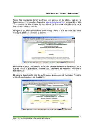 MANUAL DE MUTACIONES CATASTRALES
Dirección de Sistemas de Información y Catastro
153
Todos los municipios tienen destinado un acceso en la página web de la
Gobernación , ingresando a la página www.antioquia.gov.co y accesando el sitio
“Documentos de Interés para los municipios de Antioquia” ubicado en la parte
inferior derecha de la pantalla.
Al ingresar allí, el sistema solicita un Usuario y Clave, la cual es única para cada
municipio; debe ser solicitada al alcalde.
El sistema muestra una pantalla en la cual se debe seleccionar la entidad en la
cual se realiza la publicación, en este caso, Secretaría de Hacienda. Presione el
botón Buscar.
El sistema despliega la lista de archivos que pertenecen al municipio. Presione
doble click sobre el archivo disk144.zip.
 