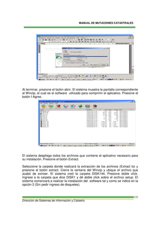 MANUAL DE MUTACIONES CATASTRALES
Dirección de Sistemas de Información y Catastro
155
Al terminar, presione el botón abrir. El sistema muestra la pantalla correspondiente
al Winzip, el cual es el software utilizado para comprimir el aplicativo. Presione el
botón I Agree.
El sistema despliega todos los archivos que contiene el aplicativo necesario para
su instalación. Presione el botón Extract.
Seleccione la carpeta donde realizará la extracción de los archivos (Extract to) y
presione el botón extract. Cierre la ventana del Winzip y ubique el archivo que
acabó de extraer. El sistema creó la carpeta DISK144. Presione doble click.
Ingrese a la carpeta que dice DISK1 y dé doble click sobre el archivo setup. El
sistema comenzará a realizar la instalación del software tal y como se indicó en la
opción 2 (Sin pedir ingreso de disquetes).
 