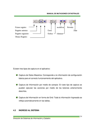 MANUAL DE MUTACIONES CATASTRALES
Dirección de Sistemas de Información y Catastro
158
Existen tres tipos de captura en el aplicativo:
Captura de Datos Maestros: Corresponde a la información de configuración
básica para el correcto funcionamiento del aplicativo.
Captura de Información por medio de campos: En este tipo de captura se
pueden ejecutar las acciones por medio de los botones anteriormente
descritos.
Captura de Información en forma de Grid: Toda la información Ingresada se
refleja automáticamente en las tablas.
4.3 INGRESO AL SISTEMA
 