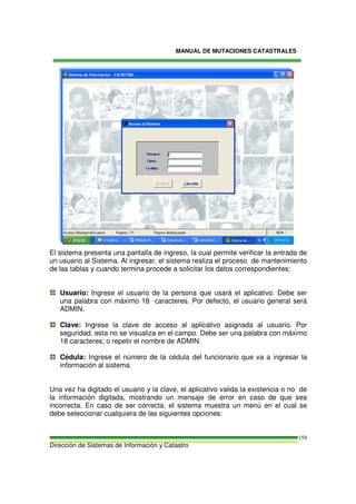 MANUAL DE MUTACIONES CATASTRALES
Dirección de Sistemas de Información y Catastro
159
El sistema presenta una pantalla de ingreso, la cual permite verificar la entrada de
un usuario al Sistema. Al ingresar, el sistema realiza el proceso de mantenimiento
de las tablas y cuando termina procede a solicitar los datos correspondientes:
Usuario: Ingrese el usuario de la persona que usará el aplicativo. Debe ser
una palabra con máximo 18 caracteres. Por defecto, el usuario general será
ADMIN.
Clave: Ingrese la clave de acceso al aplicativo asignada al usuario. Por
seguridad, esta no se visualiza en el campo. Debe ser una palabra con máximo
18 caracteres; o repetir el nombre de ADMIN.
Cédula: Ingrese el número de la cédula del funcionario que va a ingresar la
información al sistema.
Una vez ha digitado el usuario y la clave, el aplicativo valida la existencia o no de
la información digitada, mostrando un mensaje de error en caso de que sea
incorrecta. En caso de ser correcta, el sistema muestra un menú en el cual se
debe seleccionar cualquiera de las siguientes opciones:
 