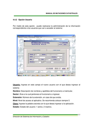 MANUAL DE MUTACIONES CATASTRALES
Dirección de Sistemas de Información y Catastro
163
4.4.2 Opción Usuario
Por medio de esta opción, puede realizarse la administración de la información
correspondiente a los usuarios que van a acceder al sistema:
Usuario: Ingrese en este campo el nuevo usuario con el que desea ingresar al
sistema
Nombre: Descripción de nombres y apellidos del funcionario a matricular.
Sector: Área a la cual pertenece el funcionario a ingresar.
Extensión: Número de la extensión, en caso de que exista.
Nivel: Nivel de acceso al aplicativo. Se recomienda colocar siempre 5
Clave: Ingrese la palabra secreta con la que desea ingresar a la aplicación.
Estado: Estado del usuario: 1 activo, 2 inactivo.
 